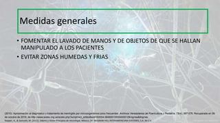 • FOMENTAR EL LAVADO DE MANOS Y DE OBJETOS DE QUE SE HALLAN
MANIPULADO A LOS PACIENTES
• EVITAR ZONAS HUMEDAS Y FRIAS
Medidas generales
Ropper, A., & Samuels, M. (2011). Adams y Victor Principios de neurología. México, DF: McGRAW-HILL INTERAMERICANA EDITORES, S.A. de C.V.
(2010). Aproximación al diagnóstico y tratamiento de meningitis por microorganismos poco frecuentes. Archivos Venezolanos de Puericultura y Pediatría, 73(4), 067-076. Recuperado en 06
de octubre de 2016, de http://www.scielo.org.ve/scielo.php?script=sci_arttext&pid=S0004-06492010000400012&lng=es&tlng=es.
 
