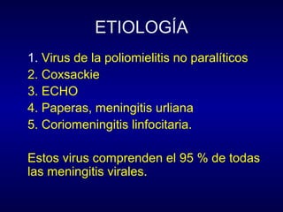 ETIOLOGÍA
1. Virus de la poliomielitis no paralíticos
2. Coxsackie
3. ECHO
4. Paperas, meningitis urliana
5. Coriomeningitis linfocitaria.

Estos virus comprenden el 95 % de todas
las meningitis virales.
 