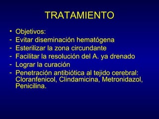 TRATAMIENTO
•   Objetivos:
-   Evitar diseminación hematógena
-   Esterilizar la zona circundante
-   Facilitar la resolución del A. ya drenado
-   Lograr la curación
-   Penetración antibiótica al tejido cerebral:
    Cloranfenicol, Clindamicina, Metronidazol,
    Penicilina.
 