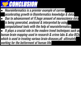 🤝CONCLUSION
● Neuroinformatics is a premier example of current
accelerating growth in Bioinformatics knowledge & data.
● Due to advancement of IT,huge amount of neuroscience data
is being generated, analysed & interpreted by using
computational tools with the help of neuroinformatics.
● It plays a crucial role in the modern trend techniques such as
human brain mapping-used in research & crime labs & also BCIs
which is used in treating various brain diseases,all ultimately
working for the betterment of human life.
 