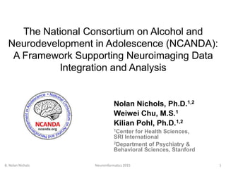 The National Consortium on Alcohol and
Neurodevelopment in Adolescence (NCANDA):
A Framework Supporting Neuroimaging Data
Integration and Analysis
Nolan Nichols, Ph.D.1,2
Weiwei Chu, M.S.1
Kilian Pohl, Ph.D.1,2
1Center for Health Sciences,
SRI International
2Department of Psychiatry &
Behavioral Sciences, Stanford
B. Nolan Nichols Neuroinformatics 2015 1
 