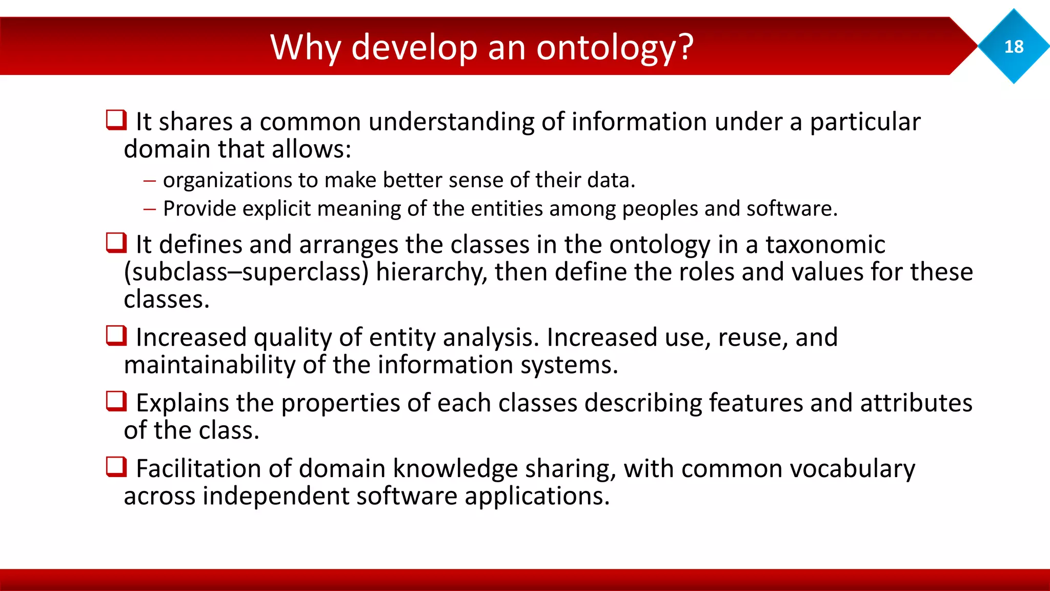 Why develop an ontology? 18
 It shares a common understanding of information under a particular
domain that allows:
 organizations to make better sense of their data.
 Provide explicit meaning of the entities among peoples and software.
 It defines and arranges the classes in the ontology in a taxonomic
(subclass–superclass) hierarchy, then define the roles and values for these
classes.
 Increased quality of entity analysis. Increased use, reuse, and
maintainability of the information systems.
 Explains the properties of each classes describing features and attributes
of the class.
 Facilitation of domain knowledge sharing, with common vocabulary
across independent software applications.
 