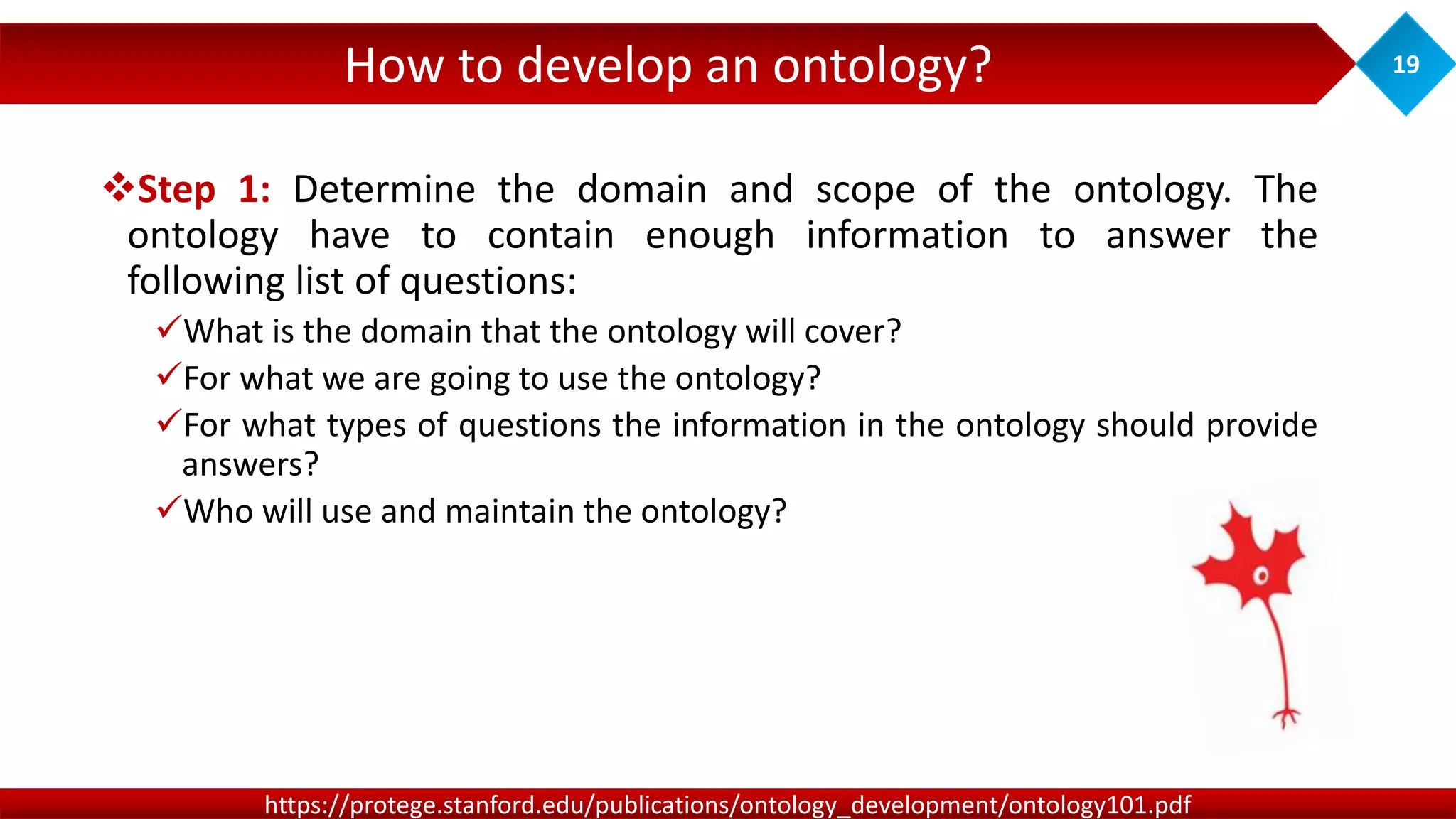 How to develop an ontology? 19
https://protege.stanford.edu/publications/ontology_development/ontology101.pdf
Step 1: Determine the domain and scope of the ontology. The
ontology have to contain enough information to answer the
following list of questions:
What is the domain that the ontology will cover?
For what we are going to use the ontology?
For what types of questions the information in the ontology should provide
answers?
Who will use and maintain the ontology?
 