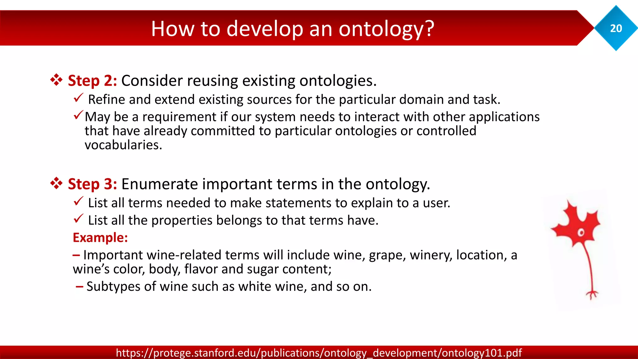 How to develop an ontology? 20
https://protege.stanford.edu/publications/ontology_development/ontology101.pdf
 Step 2: Consider reusing existing ontologies.
 Refine and extend existing sources for the particular domain and task.
May be a requirement if our system needs to interact with other applications
that have already committed to particular ontologies or controlled
vocabularies.
 Step 3: Enumerate important terms in the ontology.
 List all terms needed to make statements to explain to a user.
 List all the properties belongs to that terms have.
Example:
– Important wine-related terms will include wine, grape, winery, location, a
wine’s color, body, flavor and sugar content;
– Subtypes of wine such as white wine, and so on.
 