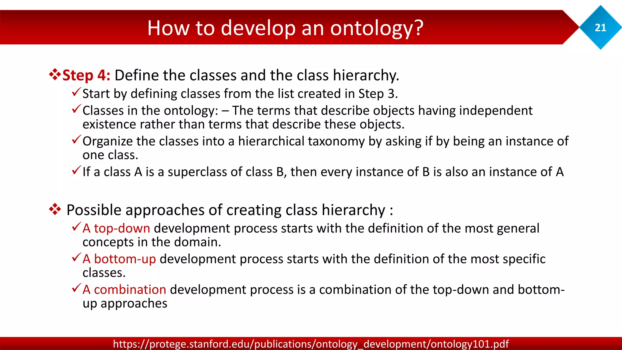 How to develop an ontology? 21
https://protege.stanford.edu/publications/ontology_development/ontology101.pdf
Step 4: Define the classes and the class hierarchy.
Start by defining classes from the list created in Step 3.
Classes in the ontology: – The terms that describe objects having independent
existence rather than terms that describe these objects.
Organize the classes into a hierarchical taxonomy by asking if by being an instance of
one class.
If a class A is a superclass of class B, then every instance of B is also an instance of A
 Possible approaches of creating class hierarchy :
A top-down development process starts with the definition of the most general
concepts in the domain.
A bottom-up development process starts with the definition of the most specific
classes.
A combination development process is a combination of the top-down and bottom-
up approaches
 