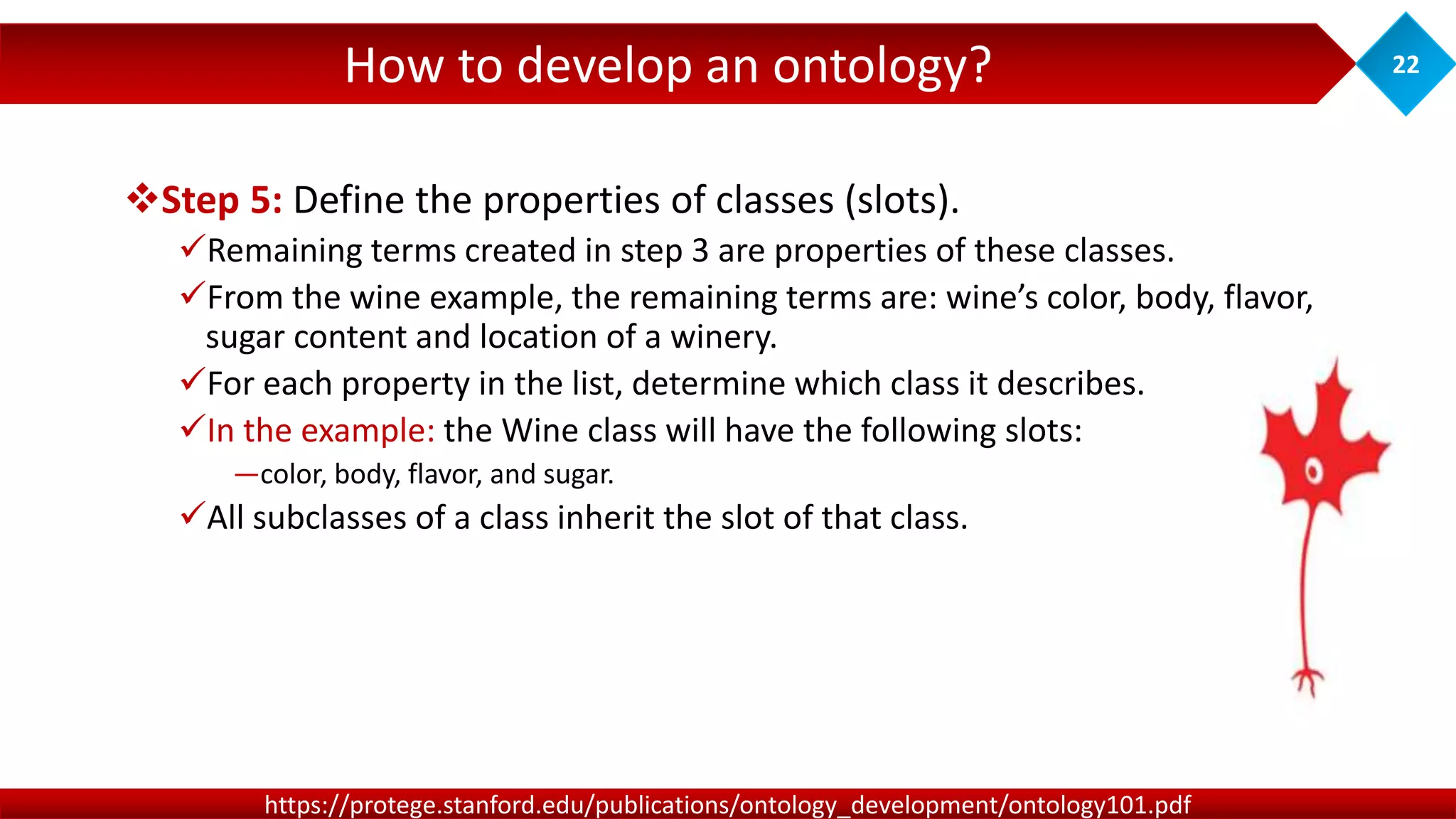 How to develop an ontology? 22
https://protege.stanford.edu/publications/ontology_development/ontology101.pdf
Step 5: Define the properties of classes (slots).
Remaining terms created in step 3 are properties of these classes.
From the wine example, the remaining terms are: wine’s color, body, flavor,
sugar content and location of a winery.
For each property in the list, determine which class it describes.
In the example: the Wine class will have the following slots:
―color, body, flavor, and sugar.
All subclasses of a class inherit the slot of that class.
 