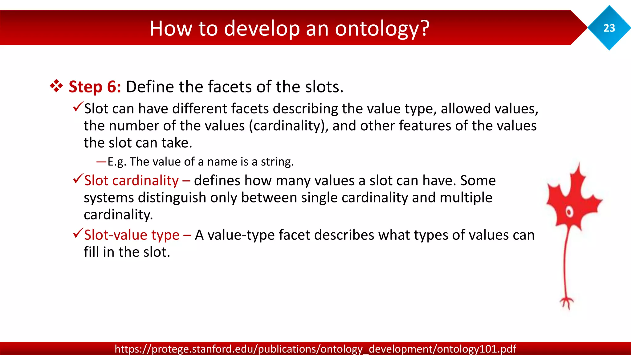 How to develop an ontology? 23
https://protege.stanford.edu/publications/ontology_development/ontology101.pdf
 Step 6: Define the facets of the slots.
Slot can have different facets describing the value type, allowed values,
the number of the values (cardinality), and other features of the values
the slot can take.
―E.g. The value of a name is a string.
Slot cardinality – defines how many values a slot can have. Some
systems distinguish only between single cardinality and multiple
cardinality.
Slot-value type – A value-type facet describes what types of values can
fill in the slot.
 