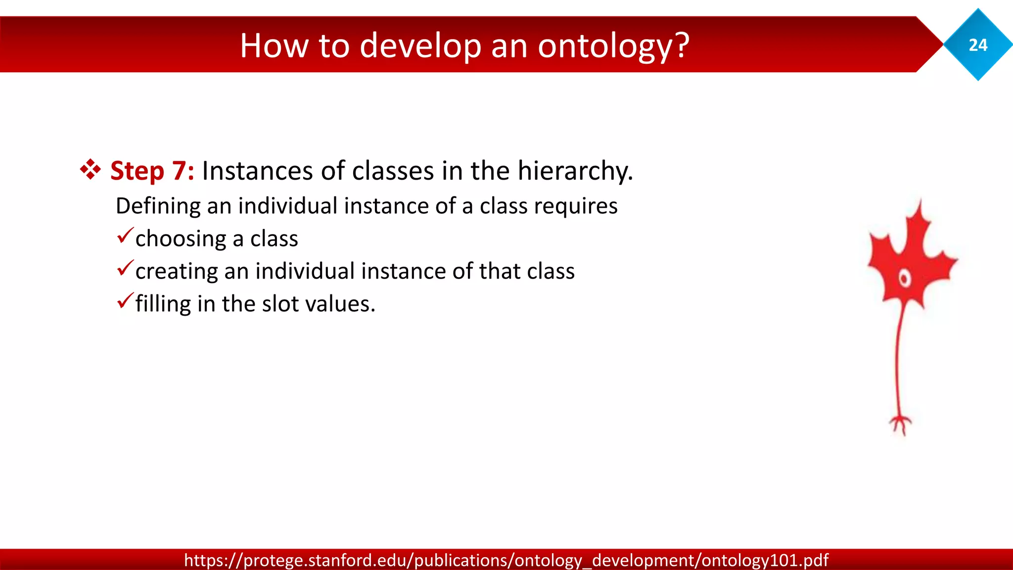 How to develop an ontology? 24
https://protege.stanford.edu/publications/ontology_development/ontology101.pdf
 Step 7: Instances of classes in the hierarchy.
Defining an individual instance of a class requires
choosing a class
creating an individual instance of that class
filling in the slot values.
 