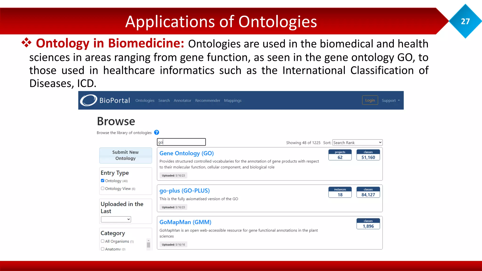Applications of Ontologies 27
 Ontology in Biomedicine: Ontologies are used in the biomedical and health
sciences in areas ranging from gene function, as seen in the gene ontology GO, to
those used in healthcare informatics such as the International Classification of
Diseases, ICD.
 