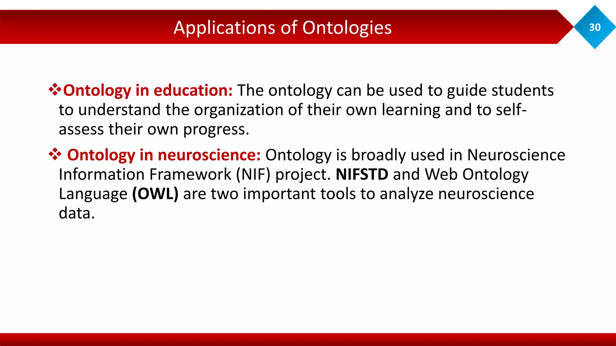 Ontology in education: The ontology can be used to guide students
to understand the organization of their own learning and to self-
assess their own progress.
 Ontology in neuroscience: Ontology is broadly used in Neuroscience
Information Framework (NIF) project. NIFSTD and Web Ontology
Language (OWL) are two important tools to analyze neuroscience
data.
Applications of Ontologies 30
 