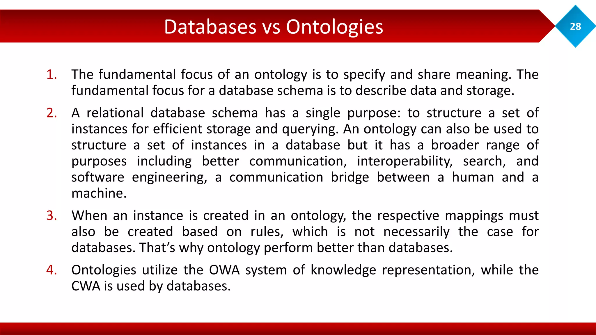 Databases vs Ontologies 28
1. The fundamental focus of an ontology is to specify and share meaning. The
fundamental focus for a database schema is to describe data and storage.
2. A relational database schema has a single purpose: to structure a set of
instances for efficient storage and querying. An ontology can also be used to
structure a set of instances in a database but it has a broader range of
purposes including better communication, interoperability, search, and
software engineering, a communication bridge between a human and a
machine.
3. When an instance is created in an ontology, the respective mappings must
also be created based on rules, which is not necessarily the case for
databases. That’s why ontology perform better than databases.
4. Ontologies utilize the OWA system of knowledge representation, while the
CWA is used by databases.
 