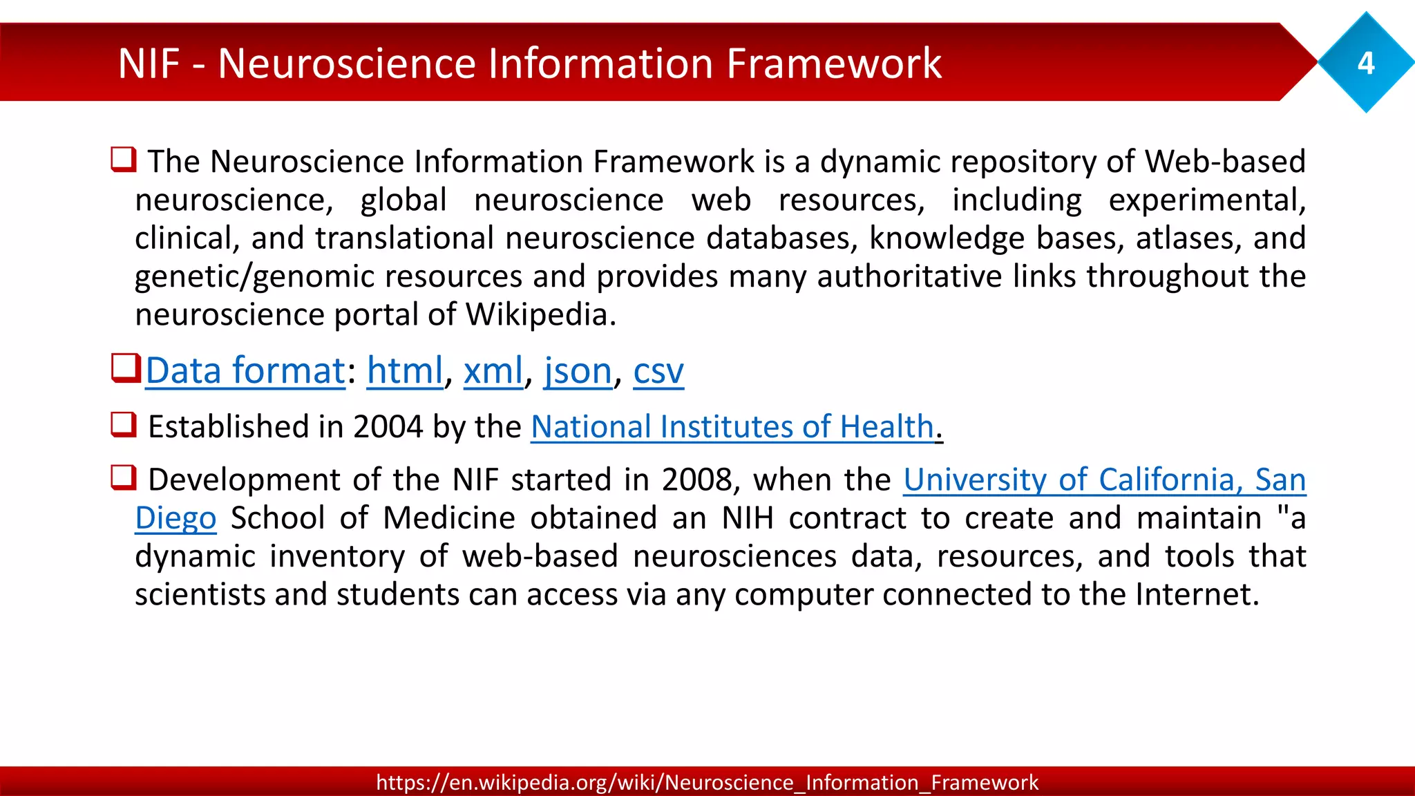  The Neuroscience Information Framework is a dynamic repository of Web-based
neuroscience, global neuroscience web resources, including experimental,
clinical, and translational neuroscience databases, knowledge bases, atlases, and
genetic/genomic resources and provides many authoritative links throughout the
neuroscience portal of Wikipedia.
Data format: html, xml, json, csv
 Established in 2004 by the National Institutes of Health.
 Development of the NIF started in 2008, when the University of California, San
Diego School of Medicine obtained an NIH contract to create and maintain "a
dynamic inventory of web-based neurosciences data, resources, and tools that
scientists and students can access via any computer connected to the Internet.
NIF - Neuroscience Information Framework 4
https://en.wikipedia.org/wiki/Neuroscience_Information_Framework
 