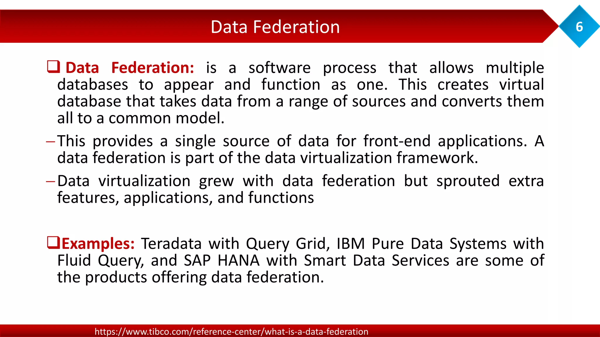 Data Federation 6
https://www.tibco.com/reference-center/what-is-a-data-federation
 Data Federation: is a software process that allows multiple
databases to appear and function as one. This creates virtual
database that takes data from a range of sources and converts them
all to a common model.
This provides a single source of data for front-end applications. A
data federation is part of the data virtualization framework.
Data virtualization grew with data federation but sprouted extra
features, applications, and functions
Examples: Teradata with Query Grid, IBM Pure Data Systems with
Fluid Query, and SAP HANA with Smart Data Services are some of
the products offering data federation.
 
