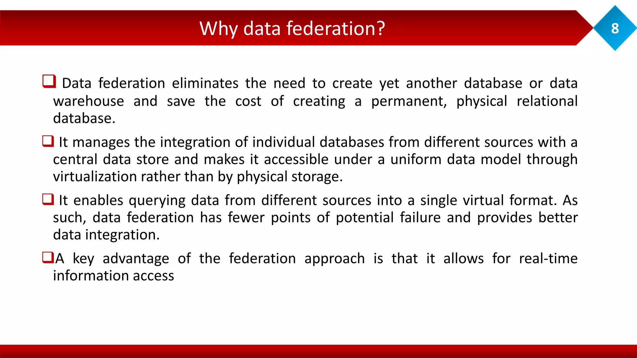  Data federation eliminates the need to create yet another database or data
warehouse and save the cost of creating a permanent, physical relational
database.
 It manages the integration of individual databases from different sources with a
central data store and makes it accessible under a uniform data model through
virtualization rather than by physical storage.
 It enables querying data from different sources into a single virtual format. As
such, data federation has fewer points of potential failure and provides better
data integration.
A key advantage of the federation approach is that it allows for real-time
information access
Why data federation? 8
 