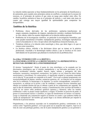 La relación médico-paciente se basa fundamentalmente en los principios de beneficencia y
de autonomía, pero cuando estos principios entran en conflicto, a menudo por la escasez de
recursos, es el principio de justicia el que entra en juego para mediar entre ellos. En
cambio, la política sanitaria se basa en el principio de justicia, y será tanto más justa en
cuanto que consiga una mayor igualdad de oportunidades para compensar las
desigualdades.

Ámbitos de la bioética
   Problemas éticos derivados de las profesiones sanitarias: transfusiones de
    sangre, eutanasia, trasplantes de órganos, reproducción asistida o mediante fertilización
    in vitro, aborto, todos los asuntos implicados en la relación médico-paciente.
   Problemas de la investigación científica, en particular la investigación biomédica, que
    tanto pueden transformar al hombre: manipulación genética, tecnologías reproductivas
    como la fecundación in vitro o la (por ahora sólo hipotética) clonación humana, etc.
   Temáticas relativas a la relación entre neurología y ética, que daría lugar a lo que se
    conoce como neuroética.
   La bioética clínica, referida a las decisiones éticas que se toman en la práctica
    profesional, vinculada a la deontología médica clásica y que se focaliza en los casos
    individuales de los pacientes que plantean la resolución de un problema ético


En el libro “INTRODUCCIÓN A LA BIOÉTICA
LA INGENIERIA GENÉTICA, LA BIOTECNOLOGÍA Y LA REPROGENÉTICA:
RETOS PARA HOMBRE DE LA POSTMODERNIDAD”

El término ―manipulación‖. Desde el punto de vista etimológico se ha aceptado por los
diccionarios etimológicos que el término manipulación y sus derivados provienen, en las
lenguas occidentales (alemán, español, francés, ingles, italiano y portugués), del latín
manipulus, manipulare, manipulatio, manipulator, los cuales a su vez, tienen las raíces latinas
manus(mano) y pleo(llenar). En consecuencia, el significado original se encuentra conectado
con la idea de ―lo que puede ser contenido en la mano‖. Era lo que se planteó propiamente con
manipulushablando de plantas, semillas, sustancias químicas, etc., en relación con las antiguas
artes de la orfebrería, la farmacopea o la alquimia. La acción correspondiente: manipulare y
manipulatio, se enfocan en la acción y arte de combinar o manejar diversos elementos para
obtener un resultado distinto del que se obtiene a partir de los componentes por separado. De
aquí la idea de tratamiento, elaboración, manejo y transformación como acciones del hombre a
través de sus manos sobre productos químicos (química y farmacia), sobre los metales
(orfebrería) o sobre su propio cuerpo (medicina y cirugía). El hombre en posición de poder, al
poseer el conocimiento técnico o científico, es capaz de transformarse así mismo o al entorno.
Luego se desprende una connotación negativa al término en cuanto a que podemos hablar de
―poder de manipulación‖ del hombre que puede llegar a un intento deliberado por impedir la
libertad de la persona humana.

Originalmente, a las prácticas asociadas con la manipulación genética, comúnmente se les
conoce como ―ingeniería genética‖, en lo que quizá sea su acepción más negativa. Aquí no se
trata de curar una patología genética, sino de la pura manipulación genética ya sea germinal o
 