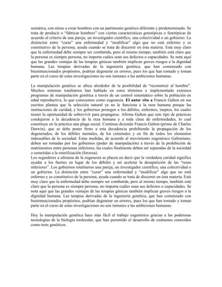 somática, con miras a crear hombres con un patrimonio genético diferente y predeterminado. Se
trata de producir o ―fabricar hombres‖ con ciertas características genotípicas o fenotípicas de
acuerdo al criterio de una pareja, un investigador científico, una colectividad o un gobierno. La
distinción entre ―curar‖ una enfermedad y ―modificar‖ algo que no está enfermo y es
constitutivo de la persona, ayuda cuando se trata de discernir en ésta materia. Está muy claro
que la enfermedad debe siempre ser combatida, pero al mismo tiempo, también está claro que
la persona es siempre persona, no importa cuáles sean sus defectos o capacidades. Se nota aquí
que las grandes ventajas de las terapias génicas también implican graves riesgos a la dignidad
humana. Las terapias derivadas de la ingeniería genética, que han comenzado con
bienintencionados propósitos, podrían degenerar en errores, pues los que han tomado y toman
parte en el curso de estas investigaciones no son inmunes a las ambiciones humanas.

La manipulación genética se ubica alrededor de la posibilidad de ―reconstruir al hombre‖.
Muchos sistemas totalitarios han hablado en estos términos e implementado extensos
programas de manipulación genética a través de un control sistemático sobre la población en
edad reproductiva, lo que conocemos como eugenesia. El autor cita a Francis Galton en sus
escritos plantea que la selección natural ya no le funciona a la raza humana porque las
instituciones de caridad, y los gobiernos protegen a los débiles, enfermos, ineptos, los cuales
tienen la oportunidad de sobrevivir para propagarse. Afirma Galton que este tipo de prácticas
condujeron a la decadencia de la raza humana y a toda clase de enfermedades, lo cual
constituye en la práctica una plaga social. Continua diciendo Francis Galton (primo de Charles
Darwin), que se debe poner freno a esta decadencia prohibiendo la propagación de los
degenerados, de los débiles mentales, de los criminales y en fin de todos los elementos
indeseables de la sociedad. Estas medidas, de acuerdo al movimiento eugenésico Galtoniano,
deben ser tomadas por los gobiernos (poder de manipulación) a través de la prohibición de
matrimonios entre personas inferiores, las cuales finalmente deben ser separadas de la sociedad
o sometidas a la esterilización (forzosa).
Los seguidores a ultranza de la eugenesia se placen en decir que la verdadera caridad significa
ayudar a los fuertes en lugar de los débiles y así acelerar la desaparición de las ―razas
inferiores‖. Los gobiernos totalitarios una pareja, un investigador científico, una colectividad o
un gobierno. La distinción entre ―curar‖ una enfermedad y ―modificar‖ algo que no está
enfermo y es constitutivo de la persona, ayuda cuando se trata de discernir en ésta materia. Está
muy claro que la enfermedad debe siempre ser combatida, pero al mismo tiempo, también está
claro que la persona es siempre persona, no importa cuáles sean sus defectos o capacidades. Se
nota aquí que las grandes ventajas de las terapias génicas también implican graves riesgos a la
dignidad humana. Las terapias derivadas de la ingeniería genética, que han comenzado con
bienintencionados propósitos, podrían degenerar en errores, pues los que han tomado y toman
parte en el curso de estas investigaciones no son inmunes a las ambiciones humanas.

Hoy la manipulación genética hace más fácil el trabajo eugenésico gracias a las poderosas
tecnologías de la biología molecular, que han permitido el desarrollo de exámenes conocidos
como tests genéticos.
 