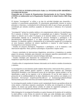 PAUTAS ÉTICAS INTERNACIONALES PARA LA INVESTIGACIÓN BIOMÉDICA
EN SERES HUMANOS
Preparadas por el Consejo de Organizaciones Internacionales de las Ciencias Médicas
(CIOMS) en colaboración con la Organización Mundial de la Salud Ginebra 2002 (Pags
23 – 25)

El término ―investigación‖ se refiere a un tipo de actividad diseñada para desarrollar o
contribuir al conocimiento generalizable. El conocimiento generalizable consiste en teorías,
principios o relaciones, o acumulación de la información sobre la que se basan, que puede ser
corroborado por métodos científicos aceptados de observación e inferencia. En el presente
contexto,

―investigación‖ incluye los estudios médicos y de comportamiento relativos a la salud humana.
Por lo general, el término ―investigación‖ es acompañado por el adjetivo ―biomédica‖ para
indicar su relación con la salud. El progreso en la atención médica y en la prevención de
enfermedades depende de la comprensión de procesos fisiológicos y patológicos o de
descubrimientos epidemiológicos y, en algún momento, requiere investigación en seres
humanos. La obtención, análisis e interpretación de la información surgida de la investigación
en seres humanos contribuye de manera significativa a mejorar la salud humana. La
investigación en seres humanos incluye:
- Estudios de procesos fisiológicos, bioquímicos o patológicos, o de la respuesta a una
intervención específica -física, química o psicológica- en pacientes o sujetos sanos;

- Ensayos controlados de intervenciones diagnósticas, preventivas o terapéuticas en grandes
grupos de personas, diseñados para demostrar una respuesta específica generalizable a esas
intervenciones contra un fondo de variación biológica individual;
- Estudios diseñados para determinar las consecuencias de intervenciones preventivas o
terapéuticas específicas para individuos y comunidades; y

- Estudios sobre el comportamiento humano relacionado con la salud en variadas circunstancias
y entornos.

La investigación en seres humanos puede emplear observación o intervención física, química o
psicológica; puede también generar registros o utilizar datos existentes que contengan
información biomédica u otra información acerca de los individuos, quienes pueden o no ser
identificados a partir de los registros o de la información. El uso de tales registros y la
protección de la confidencialidad de los datos obtenidos de estos archivos son tratados en el
documento International GuidelinesforEthicalReview of EpidemiologicalStudies(Pautas
Internacionales para la Revisión Ética de Estudios Epidemiológicos) (CIOMS, 1991).

La investigación puede estudiar el entorno social, manipulando factores que podrían afectar de
cierta manera a individuos expuestos casualmente. Se define esta investigación en términos
amplios, de manera que pueda abarcar estudios de campo de organismos patógenos y de
químicos tóxicos investigados para propósitos relacionados con la salud.

Debe distinguirse la investigación biomédica en sujetos humanos de la práctica de la medicina,
la salud pública u otras formas de atención de salud, que están diseñadas para contribuir
directamente a la salud de los individuos o comunidades. Los potenciales sujetos pueden
 