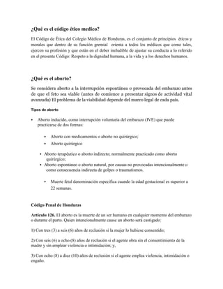 ¿Qué es el código ético medico?
El Código de Ética del Colegio Médico de Honduras, es el conjunto de principios éticos y
morales que dentro de su función gremial orienta a todos los médicos que como tales,
ejercen su profesión y que están en el deber ineludible de ajustar su conducta a lo referido
en el presente Código: Respeto a la dignidad humana, a la vida y a los derechos humanos.




¿Qué es el aborto?
Se considera aborto a la interrupción espontánea o provocada del embarazo antes
de que el feto sea viable (antes de comience a presentar signos de actividad vital
avanzada) El problema de la viabilidad depende del marco legal de cada país.

Tipos de aborto

   Aborto inducido, como interrupción voluntaria del embarazo (IVE) que puede
    practicarse de dos formas:

            Aborto con medicamentos o aborto no quirúrgico;
            Aborto quirúrgico

      Aborto terapéutico o aborto indirecto; normalmente practicado como aborto
        quirúrgico;
      Aborto espontáneo o aborto natural, por causas no provocadas intencionalmente o
        como consecuencia indirecta de golpes o traumatismos.

            Muerte fetal denominación específica cuando la edad gestacional es superior a
             22 semanas.


Código Penal de Honduras

Artículo 126. El aborto es la muerte de un ser humano en cualquier momento del embarazo
o durante el parto. Quien intencionalmente cause un aborto será castigado:

1) Con tres (3) a seis (6) años de reclusión si la mujer lo hubiese consentido;

2) Con seis (6) a ocho (8) años de reclusión si el agente obra sin el consentimiento de la
madre y sin emplear violencia o intimidación; y,

3) Con ocho (8) a diez (10) años de reclusión si el agente emplea violencia, intimidación o
engaño.
 