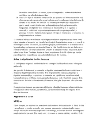 incurables como el sida. Se recurre, como se comprende, a sustancias especiales
      mortíferas o a sobredosis de morfina.
   B. Pasiva: Se deja de tratar una complicación, por ejemplo una bronconeumonía, o de
      alimentar por vía parenteral u otra al enfermo, con lo cual se precipita el término de
      la vida; es una muerte por omisión. De acuerdo con Pérez Varela«la eutanasia
      pasiva puede revestir dos formas: la abstención terapéutica y la suspensión
      terapéutica. En el primer caso no se inicia el tratamiento y en el segundo se
      suspende el ya iniciado ya que se considera que más que prolongar el vivir,
      prolonga el morir». Debe resaltarse que en este tipo de eutanasia no se abandona en
      ningún momento al enfermo.

2. Eutanasia indirecta: Consiste en efectuar procedimientos terapéuticos que tienen como
efecto secundario la muerte, por ejemplo la sobredosis de analgésicos, como es el caso de la
morfina para calmar los dolores, cuyo efecto agregado, como se sabe, es la disminución de
la conciencia y casi siempre una abreviación de la vida. Aquí la intención, sin duda, no es
acortar la vida sino aliviar el sufrimiento, y lo otro es una consecuencia no deseada. Entra
así en lo que desde Tomás de Aquino se llama un problema de doble efecto, que resulta
previsto pero no buscando que sea adelantada la muerte del paciente.

Sobre la dignidad de la vida humana
El concepto de «dignidad humana» se invoca tanto para defender la eutanasia como para
rechazarla.

Así, para los defensores de la eutanasia, la dignidad humana del enfermo consistiría en el
derecho a elegir libremente el momento de la propia muerte; para sus detractores, la
dignidad humana obliga a oponerse a la eutanasia, por considerarlo una arbitrariedad
humana frente a un problema moral, ya sea fundamentado en la religión (la elección de la
muerte es una decisión exclusivamente divina) o en principios de carácter laico e incluso
ateos.

Evidentemente, tras este uso equívoco del término «dignidad humana» subyacen distintas
concepciones del ser humano, de la libertad, de la ciencia médica y del conjunto de los
derechos humanos.

Argumentos a favor

Médicos
Desde siempre, los médicos han participado en la toma de decisiones sobre el fin de la vida
y actualmente es común suspender o no instaurar tratamientos en determinados casos,
aunque ello lleve a la muerte del paciente. Sin embargo, a veces los médicos deciden por su
propia parte si el paciente debe morir o no y provocan su muerte, rápida y sin dolor. Es lo
 