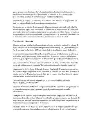 que se conoce como limitación del esfuerzo terapéutico, limitación de tratamientos o,
simplemente, eutanasia agresiva. Normalmente la eutanasia se lleva a cabo con el
conocimiento y anuencia de los familiares y/o curadores del paciente.

En medicina, el respeto a la autonomía de la persona y los derechos de los pacientes son
cada vez más ponderados en la toma de decisiones médicas.

En sintonía con lo anterior, la introducción del consentimiento informado en la relación
médico-paciente, y para éstas situaciones, la elaboración de un documento de voluntades
anticipadas sería una buena manera de regular las actuaciones médicas frente a situaciones
hipotéticas donde la persona pierda total —o parcialmente— su autonomía para decidir, en
el momento, sobre las actuaciones médicas pertinentes a su estado de salud.

Argumentos en contra
Máquina utilizada para facilitar la eutanasia a enfermos terminales mediante el método de
inyección letal. Fue utilizada por cuatro personas durante 1996 y 1997, período en el que
fue de uso legal en Territorio del Norte (Australia). Se exhibe en un museo de Londres.5

Los argumentos en contra inciden en la «inviolabilidad» de la vida humana, la defensa de
su dignidad independientemente de las condiciones de vida o la voluntad del individuo
implicado, y las repercusiones sociales de desconfianza que podría conllevar la eutanasia.

La Asociación Médica Mundial considera contrarios a la ética y condena tanto el suicidio
con ayuda médica como la eutanasia.6 En cambio recomienda los cuidados paliativos.7

La eutanasia, es decir, el acto deliberado de poner fin a la vida de un paciente, aunque sea
por voluntad propia o a petición de sus familiares, es contraria a la ética. Ello no impide al
médico respetar el deseo del paciente de dejar que el proceso natural de la muerte siga su
curso en la fase terminal de su enfermedad.

Declaración sobre la Eutanasia adoptada por la 38. Asamblea Médica Mundial
Madrid (España), octubre de 1987

El Comité Permanente de Médicos Europeos anima a todos los médicos a no participar en
la eutanasia, aunque sea legal en su país, o esté despenalizada en determinadas
circunstancias.

La Organización Médica Colegial de España considera que «la petición individual de la
eutanasia o el suicidio asistido deben ser considerados generalmente como una demanda de
mayor atención pudiendo hacer que desaparezca esta petición aplicando los principios y la
práctica de unos cuidados paliativos de calidad».

En el caso de los Países Bajos, uno de los primeros países en despenalizar al médico que
practique la eutanasia, el estudio Remmelink reveló que en más de mil casos el médico
 