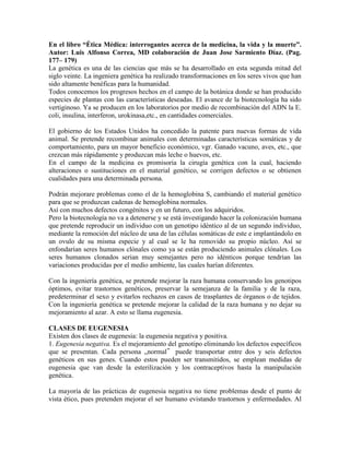 En el libro “Ética Médica: interrogantes acerca de la medicina, la vida y la muerte”.
Autor: Luis Alfonso Correa, MD colaboración de Juan Jose Sarmiento Díaz. (Pag.
177– 179)
La genética es una de las ciencias que más se ha desarrollado en esta segunda mitad del
siglo veinte. La ingeniera genética ha realizado transformaciones en los seres vivos que han
sido altamente benéficas para la humanidad.
Todos conocemos los progresos hechos en el campo de la botánica donde se han producido
especies de plantas con las características deseadas. El avance de la biotecnología ha sido
vertiginoso. Ya se producen en los laboratorios por medio de recombinación del ADN la E.
coli, insulina, interferon, urokinasa,etc., en cantidades comerciales.

El gobierno de los Estados Unidos ha concedido la patente para nuevas formas de vida
animal. Se pretende recombinar animales con determinadas características somáticas y de
comportamiento, para un mayor beneficio económico, vgr. Ganado vacuno, aves, etc., que
crezcan más rápidamente y produzcan más leche o huevos, etc.
En el campo de la medicina es promisoria la cirugía genética con la cual, haciendo
alteraciones o sustituciones en el material genético, se corrigen defectos o se obtienen
cualidades para una determinada persona.

Podrán mejorare problemas como el de la hemoglobina S, cambiando el material genético
para que se produzcan cadenas de hemoglobina normales.
Así con muchos defectos congénitos y en un futuro, con los adquiridos.
Pero la biotecnología no va a detenerse y se está investigando hacer la colonización humana
que pretende reproducir un individuo con un genotipo idéntico al de un segundo individuo,
mediante la remoción del núcleo de una de las células somáticas de este e implantándolo en
un ovulo de su misma especie y al cual se le ha removido su propio núcleo. Así se
enfondarían seres humanos clónales como ya se están produciendo animales clónales. Los
seres humanos clonados serian muy semejantes pero no idénticos porque tendrían las
variaciones producidas por el medio ambiente, las cuales harían diferentes.

Con la ingeniería genética, se pretende mejorar la raza humana conservando los genotipos
óptimos, evitar trastornos genéticos, preservar la semejanza de la familia y de la raza,
predeterminar el sexo y evitarlos rechazos en casos de trasplantes de órganos o de tejidos.
Con la ingeniería genética se pretende mejorar la calidad de la raza humana y no dejar su
mejoramiento al azar. A esto se llama eugenesia.

CLASES DE EUGENESIA
Existen dos clases de eugenesia: la eugenesia negativa y positiva.
1. Eugenesia negativa. Es el mejoramiento del genotipo eliminando los defectos específicos
que se presentan. Cada persona „normal‟ puede transportar entre dos y seis defectos
genéticos en sus genes. Cuando estos pueden ser transmitidos, se emplean medidas de
eugenesia que van desde la esterilización y los contraceptivos hasta la manipulación
genética.

La mayoría de las prácticas de eugenesia negativa no tiene problemas desde el punto de
vista ético, pues pretenden mejorar el ser humano evistando trastornos y enfermedades. Al
 