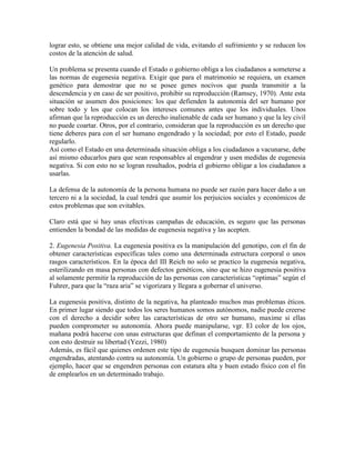 lograr esto, se obtiene una mejor calidad de vida, evitando el sufrimiento y se reducen los
costos de la atención de salud.

Un problema se presenta cuando el Estado o gobierno obliga a los ciudadanos a someterse a
las normas de eugenesia negativa. Exigir que para el matrimonio se requiera, un examen
genético para demostrar que no se posee genes nocivos que pueda transmitir a la
descendencia y en caso de ser positivo, prohibir su reproducción (Ramsey, 1970). Ante esta
situación se asumen dos posiciones: los que defienden la autonomía del ser humano por
sobre todo y los que colocan los intereses comunes antes que los individuales. Unos
afirman que la reproducción es un derecho inalienable de cada ser humano y que la ley civil
no puede coartar. Otros, por el contrario, consideran que la reproducción es un derecho que
tiene deberes para con el ser humano engendrado y la sociedad; por esto el Estado, puede
regularlo.
Así como el Estado en una determinada situación obliga a los ciudadanos a vacunarse, debe
así mismo educarlos para que sean responsables al engendrar y usen medidas de eugenesia
negativa. Si con esto no se logran resultados, podría el gobierno obligar a los ciudadanos a
usarlas.

La defensa de la autonomía de la persona humana no puede ser razón para hacer daño a un
tercero ni a la sociedad, la cual tendrá que asumir los perjuicios sociales y económicos de
estos problemas que son evitables.

Claro está que si hay unas efectivas campañas de educación, es seguro que las personas
entienden la bondad de las medidas de eugenesia negativa y las acepten.

2. Eugenesia Positiva. La eugenesia positiva es la manipulación del genotipo, con el fin de
obtener características específicas tales como una determinada estructura corporal o unos
rasgos característicos. En la época del III Reich no solo se practico la eugenesia negativa,
esterilizando en masa personas con defectos genéticos, sino que se hizo eugenesia positiva
al solamente permitir la reproducción de las personas con características ―optimas‖ según el
Fuhrer, para que la ―raza aria‖ se vigorizara y llegara a gobernar el universo.

La eugenesia positiva, distinto de la negativa, ha planteado muchos mas problemas éticos.
En primer lugar siendo que todos los seres humanos somos autónomos, nadie puede creerse
con el derecho a decidir sobre las características de otro ser humano, maxime si ellas
pueden comprometer su autonomía. Ahora puede manipularse, vgr. El color de los ojos,
mañana podrá hacerse con unas estructuras que definan el comportamiento de la persona y
con esto destruir su libertad (Yezzi, 1980)
Además, es fácil que quienes ordenen este tipo de eugenesia busquen dominar las personas
engendradas, atentando contra su autonomía. Un gobierno o grupo de personas pueden, por
ejemplo, hacer que se engendren personas con estatura alta y buen estado físico con el fin
de emplearlos en un determinado trabajo.
 