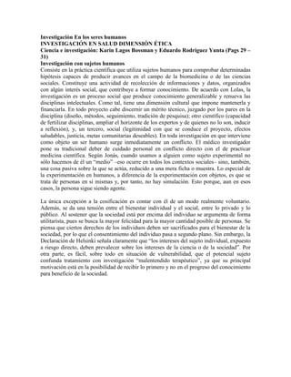 Investigación En los seres humanos
INVESTIGACIÓN EN SALUD DIMENSIÓN ÉTICA
Ciencia e investigación: Karin Lagos Bossman y Eduardo Rodríguez Yunta (Pags 29 –
31)
Investigación con sujetos humanos
Consiste en la práctica científica que utiliza sujetos humanos para comprobar determinadas
hipótesis capaces de producir avances en el campo de la biomedicina o de las ciencias
sociales. Constituye una actividad de recolección de informaciones y datos, organizados
con algún interés social, que contribuye a formar conocimiento. De acuerdo con Lolas, la
investigación es un proceso social que produce conocimiento generalizable y renueva las
disciplinas intelectuales. Como tal, tiene una dimensión cultural que impone mantenerla y
financiarla. En todo proyecto cabe discernir un mérito técnico, juzgado por los pares en la
disciplina (diseño, métodos, seguimiento, tradición de pesquisa); otro científico (capacidad
de fertilizar disciplinas, ampliar el horizonte de los expertos y de quienes no lo son, inducir
a reflexión), y, un tercero, social (legitimidad con que se conduce el proyecto, efectos
saludables, justicia, metas comunitarias deseables). En toda investigación en que interviene
como objeto un ser humano surge inmediatamente un conflicto. El médico investigador
pone su tradicional deber de cuidado personal en conflicto directo con el de practicar
medicina científica. Según Jonás, cuando usamos a alguien como sujeto experimental no
sólo hacemos de él un ―medio‖ –eso ocurre en todos los contextos sociales– sino, también,
una cosa pasiva sobre la que se actúa, reducido a una mera ficha o muestra. Lo especial de
la experimentación en humanos, a diferencia de la experimentación con objetos, es que se
trata de personas en sí mismas y, por tanto, no hay simulación. Esto porque, aun en esos
casos, la persona sigue siendo agente.

La única excepción a la cosificación es contar con él de un modo realmente voluntario.
Además, se da una tensión entre el bienestar individual y el social, entre lo privado y lo
público. Al sostener que la sociedad está por encima del individuo se argumenta de forma
utilitarista, pues se busca la mayor felicidad para la mayor cantidad posible de personas. Se
piensa que ciertos derechos de los individuos deben ser sacrificados para el bienestar de la
sociedad, por lo que el consentimiento del individuo pasa a segundo plano. Sin embargo, la
Declaración de Helsinki señala claramente que ―los intereses del sujeto individual, expuesto
a riesgo directo, deben prevalecer sobre los intereses de la ciencia o de la sociedad‖. Por
otra parte, es fácil, sobre todo en situación de vulnerabilidad, que el potencial sujeto
confunda tratamiento con investigación ―malentendido terapéutico‖, ya que su principal
motivación está en la posibilidad de recibir lo primero y no en el progreso del conocimiento
para beneficio de la sociedad.
 