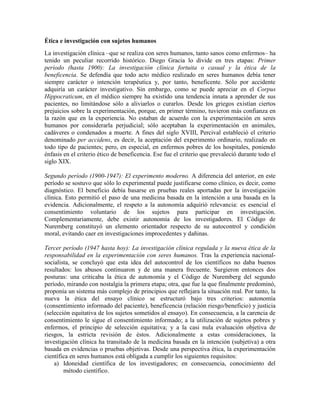 Ética e investigación con sujetos humanos
La investigación clínica –que se realiza con seres humanos, tanto sanos como enfermos– ha
tenido un peculiar recorrido histórico. Diego Gracia lo divide en tres etapas: Primer
período (hasta 1900): La investigación clínica fortuita o casual y la ética de la
beneficencia. Se defendía que todo acto médico realizado en seres humanos debía tener
siempre carácter o intención terapéutica y, por tanto, beneficente. Sólo por accidente
adquiría un carácter investigativo. Sin embargo, como se puede apreciar en el Corpus
Hippocraticum, en el médico siempre ha existido una tendencia innata a aprender de sus
pacientes, no limitándose sólo a aliviarlos o curarlos. Desde los griegos existían ciertos
prejuicios sobre la experimentación, porque, en primer término, tuvieron más confianza en
la razón que en la experiencia. No estaban de acuerdo con la experimentación en seres
humanos por considerarla perjudicial; sólo aceptaban la experimentación en animales,
cadáveres o condenados a muerte. A fines del siglo XVIII, Percival estableció el criterio
denominado per accidens, es decir, la aceptación del experimento ordinario, realizado en
todo tipo de pacientes; pero, en especial, en enfermos pobres de los hospitales, poniendo
énfasis en el criterio ético de beneficencia. Ese fue el criterio que prevaleció durante todo el
siglo XIX.

Segundo período (1900-1947): El experimento moderno. A diferencia del anterior, en este
período se sostuvo que sólo lo experimental puede justificarse como clínico, es decir, como
diagnóstico. El beneficio debía basarse en pruebas reales aportadas por la investigación
clínica. Esto permitió el paso de una medicina basada en la intención a una basada en la
evidencia. Adicionalmente, el respeto a la autonomía adquirió relevancia: es esencial el
consentimiento voluntario de los sujetos para participar en investigación.
Complementariamente, debe existir autonomía de los investigadores. El Código de
Nuremberg constituyó un elemento orientador respecto de su autocontrol y condición
moral, evitando caer en investigaciones improcedentes y dañinas.

Tercer período (1947 hasta hoy): La investigación clínica regulada y la nueva ética de la
responsabilidad en la experimentación con seres humanos. Tras la experiencia nacional-
socialista, se concluyó que esta idea del autocontrol de los científicos no daba buenos
resultados: los abusos continuaron y de una manera frecuente. Surgieron entonces dos
posturas: una criticaba la ética de autonomía y el Código de Nuremberg del segundo
período, mirando con nostalgia la primera etapa; otra, que fue la que finalmente predominó,
proponía un sistema más complejo de principios que reflejara la situación real. Por tanto, la
nueva la ética del ensayo clínico se estructuró bajo tres criterios: autonomía
(consentimiento informado del paciente), beneficencia (relación riesgo/beneficio) y justicia
(selección equitativa de los sujetos sometidos al ensayo). En consecuencia, a la carencia de
consentimiento le sigue el consentimiento informado; a la utilización de sujetos pobres y
enfermos, el principio de selección equitativa; y a la casi nula evaluación objetiva de
riesgos, la estricta revisión de éstos. Adicionalmente a estas consideraciones, la
investigación clínica ha transitado de la medicina basada en la intención (subjetiva) a otra
basada en evidencias o pruebas objetivas. Desde una perspectiva ética, la experimentación
científica en seres humanos está obligada a cumplir los siguientes requisitos:
    a) Idoneidad científica de los investigadores; en consecuencia, conocimiento del
        método científico.
 