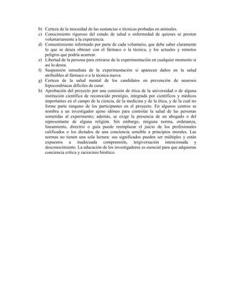 b) Certeza de la inocuidad de las sustancias o técnicas probadas en animales.
c) Conocimiento riguroso del estado de salud o enfermedad de quienes se presten
   voluntariamente a la experiencia.
d) Consentimiento informado por parte de cada voluntario, que debe saber claramente
   lo que se desea obtener con el fármaco o la técnica, y los actuales y remotos
   peligros que podría acarrear.
e) Libertad de la persona para retirarse de la experimentación en cualquier momento si
   así lo desea.
f) Suspensión inmediata de la experimentación si aparecen daños en la salud
   atribuibles al fármaco o a la técnica nueva.
g) Certeza de la salud mental de los candidatos en prevención de neurosis
   hipocondríacas difíciles de curar.
h) Aprobación del proyecto por una comisión de ética de la universidad o de alguna
   institución científica de reconocido prestigio, integrada por científicos y médicos
   importantes en el campo de la ciencia, de la medicina y de la ética, y de la cual no
   forme parte ninguno de los participantes en el proyecto. En algunos centros se
   nombra a un investigador ajeno idóneo para controlar la salud de las personas
   sometidas al experimento; además, se exige la presencia de un abogado o del
   representante de alguna religión. Sin embargo, ninguna norma, ordenanza,
   lineamiento, directriz o guía puede reemplazar el juicio de los profesionales
   calificados o los dictados de una conciencia sensible a principios morales. Las
   normas no tienen una sola lectura: sus significados pueden ser múltiples y están
   expuestos a inadecuada comprensión, tergiversación intencionada y
   desconocimiento. La educación de los investigadores es esencial para que adquieran
   conciencia crítica y raciocinio bioético.
 