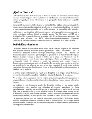 ¿Qué es Bioética?
La bioética es la rama de la ética que se dedica a proveer los principios para la correcta
conducta humana respecto a la vida, tanto de la vida humana como de la vida no humana
(animal y vegetal), así como del ambiente en el que pueden darse condiciones aceptables
para la vida.
En su sentido más amplio, la bioética no se limita al ámbito médico, sino que incluye todos
los problemas éticos que tienen que ver con la vida en general, extendiendo de esta manera
su campo a cuestiones relacionadas con el medio ambiente y al trato debido a los animales.
La bioética es una disciplina relativamente nueva, y el origen del término corresponde al
pastor protestante, teólogo, filósofo y educador alemán Fritz Jahr, quien en 1927 usó el
términoBio-Ethik en un artículo sobre la relación ética del ser humano con las plantas y los
animales.1 Más adelante, en 1970, el oncólogo norteamericano Van Rensselaer
Potter utilizó el término bio-ethics en un artículo sobre "la ciencia de la supervivencia".

Definición y dominios
La bioética abarca las cuestiones éticas acerca de la vida que surgen en las relaciones
entre biología, nutrición, medicina, química, política (no debe confundirse con la
"biopolítica"5 ),derecho, filosofía, sociología, antropología, teología, etc.  Existe    un
desacuerdo acerca del dominio apropiado para la aplicación de la ética en temas biológicos.
Algunos bioéticos tienden a reducir el ámbito de la ética a lo relacionado con los
tratamientos médicos o con la innovación tecnológica. Otros, sin embargo, opinan que
la ética debe incluir lo relativo a todas las acciones que puedan ayudar o
dañar organismos capaces de sentir miedo y dolor. En una visión más amplia, no sólo hay
que considerar lo que afecta a los seres vivos (con capacidad de sentir dolor o sin tal
capacidad), sino también al ambiente en el que se desarrolla la vida, por lo que también se
relaciona con la ecología.
El criterio ético fundamental que regula esta disciplina es el respeto al ser humano, a
sus derechos inalienables, a su bien verdadero e integral: la dignidad de la persona.
Por la íntima relación que existe entre la bioética y la antropología, la visión que de ésta se
tenga condiciona y fundamenta la solución ética de cada intervención técnica sobre el ser
humano.
La bioética es con frecuencia asunto de discusión política, lo que genera crudos
enfrentamientos entre aquellos que defienden el progreso tecnológico en forma
incondicionada y aquellos que consideran que la tecnología no es un fin en sí, sino que
debe estar al servicio de las personas y bajo el control de criterios éticos; o entre quienes
defienden los derechos para algunos animales y quienes no consideran tales derechos como
algo regulable por la ley; o entre quienes están a favor o en contra del aborto o la eutanasia.
Las primeras declaraciones de bioética surgen con posterioridad a la Segunda Guerra
Mundial, cuando el mundo se escandalizó tras el descubrimiento de los experimentos
médicos llevados a cabo por los facultativos del régimen hitleriano sobre los prisioneros en
los campos de concentración.
 