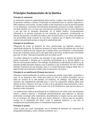 Principios fundamentales de la bioética
Principio de autonomía
La autonomía expresa la capacidad para darse normas o reglas a uno mismo sin influencia
de presiones externas o internas. El principio de autonomía tiene un carácter imperativo y
debe respetarse como norma, excepto cuando se dan situaciones en que las personas puedan
no ser autónomas o presenten una autonomía disminuida ( personas en estado vegetativo o
con daño cerebral, etc.), en cuyo caso será necesario justificar por qué no existe autonomía
o por qué ésta se encuentra disminuida. En el ámbito médico, el consentimiento
informado es la máxima expresión de este principio de autonomía, constituyendo un
derecho del paciente y un deber del médico, pues las preferencias y los valores del enfermo
son primordiales desde el punto de vista ético y suponen que el objetivo del médico es
respetar esta autonomía porque se trata de la salud del paciente.
Principio de beneficencia
Obligación de actuar en beneficio de otros, promoviendo sus legítimos intereses y
suprimiendo prejuicios. En medicina, promueve el mejor interés del paciente pero sin tener
en cuenta la opinión de éste. Supone que el médico posee una formación y conocimientos
de los que el paciente carece, por lo que aquél sabe (y por tanto, decide) lo más conveniente
para éste. Es decir "todo para el paciente pero sin contar con él".
Un primer obstáculo al analizar este principio es que desestima la opinión del paciente,
primer involucrado y afectado por la situación, prescindiendo de su opinión debido a su
falta de conocimientos médicos. Sin embargo, las preferencias individuales de médicos y de
pacientes pueden discrepar respecto a qué es perjuicio y qué es beneficio. Por ello, es difícil
defender la primacía de este principio, pues si se toman decisiones médicas desde éste, se
dejan de lado otros principios válidos como la autonomía o la justicia.
Principio de no maleficencia (Primum non nocere)
Abstenerse intencionadamente de realizar acciones que puedan causar daño o perjudicar a
otros. Es un imperativo ético válido para todos, no sólo en el ámbito biomédico sino en
todos los sectores de la vida humana. En medicina, sin embargo, este principio debe
encontrar una interpretación adecuada pues a veces las actuaciones médicas dañan para
obtener un bien. Entonces, de lo que se trata es de no perjudicar innecesariamente a otros.
El análisis de este principio va de la mano con el de beneficencia, para que prevalezca el
beneficio sobre el perjuicio.
Las implicaciones médicas del principio de no maleficencia son varias: tener una formación
teórica y práctica rigurosa y actualizada permanentemente para dedicarse al ejercicio
profesional, investigar sobre tratamientos, procedimientos o terapias nuevas, para mejorar
los ya existentes con objeto de que sean menos dolorosos y lesivos para los pacientes;
avanzar en el tratamiento del dolor; evitar la medicina defensiva y, con ello, la
multiplicación de procedimientos y/o tratamientos innecesarios.
Principio de justicia
Tratar a cada uno como corresponda, con la finalidad de disminuir las situaciones de
desigualdad (ideológica, social, cultural, económica, etc.).
 