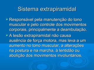 Sistema extrapiramidal
 Responsável pela manutenção do tono
  muscular e pelo controle dos movimentos
  corporais, principalmente a deambulação.
 A lesão extrapiramidal não causa
  ausência de força motora, mas leva a um
  aumento no tono muscular, a alterações
  na postura e na marcha, à lentidão ou
  abolição dos movimentos involuntários.
 