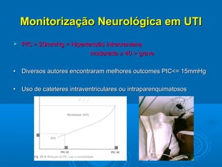 Monitorização Neurológica em UTI
   PIC > 20mmHg = Hipertensão intracraniana
                          moderada ≥ 40 > grave

• Diversos autores encontraram melhores outcomes PIC<= 15mmHg

• Uso de cateteres intraventriculares ou intraparenquimatosos




             Brock M.; University of Hannover.
 