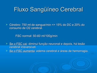 Fluxo Sangüíneo Cerebral

   Cérebro: 750 ml de sangue/min => 15% do DC e 20% do
    consumo de O2 cerebral.

        FSC normal: 50-60 ml/100g/min

 Se o FSC cai: diminui função neuronal e depois, há lesão
  cerebral irreversível.
 Se o FSC aumenta: edema cerebral e áreas de hemorragia.
 