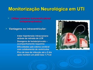 Monitorização Neurológica em UTI
       Utilizar cateteres intraventriculares/
                 intraparenquimatos;


   Vantagens no intraventricular:

           • tratar hipertensão intracraniana
             atráves de retirada de LCR
           • Dosagens de lactato/piruvato –
             acompanhamento isquemia;
           • Dificuldades qdo edema cerebral
             com colabamento de ventriculos
           • Pico de taxa de infecção até o 5 dia
             após mantem um platô taxa 1,7%/d
 