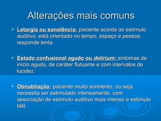 Alterações mais comuns
   Letargia ou sonolência: paciente acorda ao estímulo
    auditivo, está orientado no tempo, espaço e pessoa,
    responde lenta.

   Estado confusional agudo ou delirium: sintomas de
    início agudo, de caráter flutuante e com intervalos de
    lucidez.

   Obnubilação: paciente muito sonolento, ou seja,
    necessita ser estimulado intensamente, com
    associação de estímulo auditivo mais intenso e estímulo
    tátil.
 