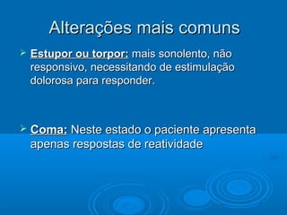 Alterações mais comuns
   Estupor ou torpor: mais sonolento, não
    responsivo, necessitando de estimulação
    dolorosa para responder.



   Coma: Neste estado o paciente apresenta
    apenas respostas de reatividade
 