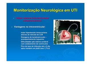 Monitorização Neurológica em UTI
 Utilizar cateteres intraventriculares/
          intraparenquimatos;


Vantagens no intraventricular:

    • tratar hipertensão intracraniana
      atráves de retirada de LCR
    • Dosagens de lactato/piruvato –
      acompanhamento isquemia;
    • Dificuldades qdo edema cerebral
      com colabamento de ventriculos
    • Pico de taxa de infecção até o 5 dia
      após mantem um platô taxa 1,7%/d
 