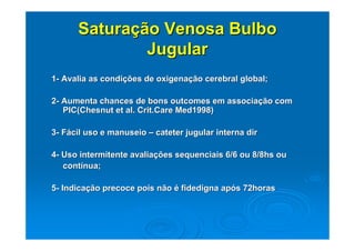 Saturação Venosa Bulbo
              Jugular
1- Avalia as condições de oxigenação cerebral global;

2- Aumenta chances de bons outcomes em associação com
   PIC(Chesnut et al. Crit.Care Med1998)

3- Fácil uso e manuseio – cateter jugular interna dir

4- Uso intermitente avaliações sequenciais 6/6 ou 8/8hs ou
   contínua;

5- Indicação precoce pois não é fidedigna após 72horas
 