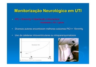 Monitorização Neurológica em UTI
  PIC > 20mmHg = Hipertensão intracraniana
                        moderada ≥ 40 > grave

• Diversos autores encontraram melhores outcomes PIC<= 15mmHg

• Uso de cateteres intraventriculares ou intraparenquimatosos




             Brock M.; University of Hannover.
 