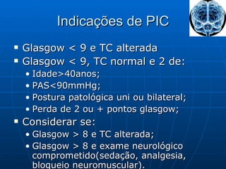 Indicações de PIC Glasgow < 9 e TC alterada Glasgow < 9, TC normal e 2 de: Idade>40anos; PAS<90mmHg; Postura patológica uni ou bilateral; Perda de 2 ou + pontos glasgow; Considerar se: Glasgow > 8 e TC alterada; Glasgow > 8 e exame neurológico comprometido(sedação, analgesia, bloqueio neuromuscular). 
