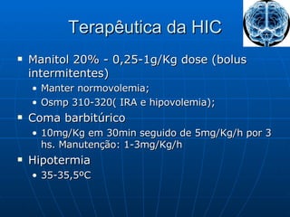 Terapêutica da HIC Manitol 20% - 0,25-1g/Kg dose (bolus intermitentes)  Manter normovolemia; Osmp 310-320( IRA e hipovolemia); Coma barbitúrico 10mg/Kg em 30min seguido de 5mg/Kg/h por 3 hs. Manutenção: 1-3mg/Kg/h Hipotermia  35-35,5ºC 
