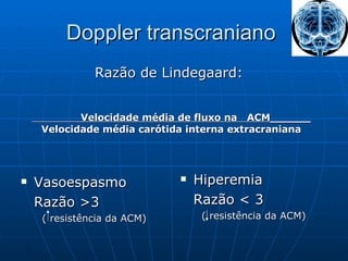 Doppler transcraniano  Vasoespasmo Razão >3 ( resistência da ACM) Hiperemia Razão < 3 ( resistência da ACM) Razão de Lindegaard:  Velocidade média de fluxo na  ACM______ Velocidade média carótida interna extracraniana 