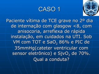 CASO 1 Paciente vítima de TCE grave no 2º dia de internação com glasgow <8, com anisocoria, arreflexa de rápida instalação, em cuidados na UTI. Sob VM com TOT e SaO 2  86% e PIC de 35mmHg(cateter ventricular com sensor eletrônico) e SjvO 2  de 70%. Qual a conduta? 