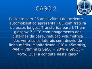 CASO 2 Paciente com 25 anos vítima de acidente automobilístico apresenta TCE com fratura de ossos longos. Transferida para UTI em glasgow 7 e TC com apagamento das cisternas da base, redução volumétrica dos ventrículos laterais sem desvio de linha média. Monitorizada: PIC= 45mmHg, PAM = 70mmHg SaO 2  = 98% e SjVO 2  = 45%. Qual a conduta neste caso? 