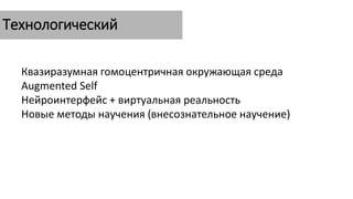 Технологический
Квазиразумная гомоцентричная окружающая среда
Augmented Self
Нейроинтерфейс + виртуальная реальность
Новые методы научения (внесознательное научение)
 