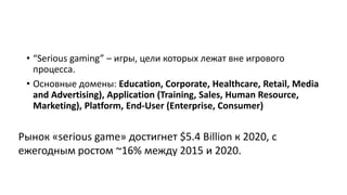 • “Serious gaming” – игры, цели которых лежат вне игрового
процесса.
• Основные домены: Education, Corporate, Healthcare, Retail, Media
and Advertising), Application (Training, Sales, Human Resource,
Marketing), Platform, End-User (Enterprise, Consumer)
Рынок «serious game» достигнет $5.4 Billion к 2020, с
ежегодным ростом ~16% между 2015 и 2020.
 