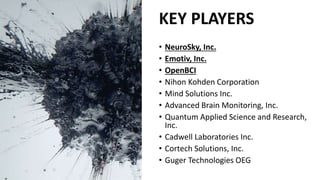 KEY PLAYERS
• NeuroSky, Inc.
• Emotiv, Inc.
• OpenBCI
• Nihon Kohden Corporation
• Mind Solutions Inc.
• Advanced Brain Monitoring, Inc.
• Quantum Applied Science and Research,
Inc.
• Cadwell Laboratories Inc.
• Cortech Solutions, Inc.
• Guger Technologies OEG
 