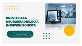 IVETEE GUADALUPE MADRIGAL ARIAS
R3 ANESTESIOLOGÍA
TITULAR: DR. MIGUEL ÁNGEL LÓPEZ ORORPEZA
ANESTESIA EN
NEURORRADIOLOGÍA
INTERVENCIONISTA
 