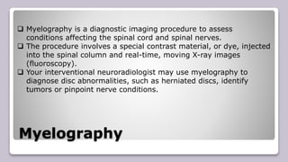 Myelography
 Myelography is a diagnostic imaging procedure to assess
conditions affecting the spinal cord and spinal nerves.
 The procedure involves a special contrast material, or dye, injected
into the spinal column and real-time, moving X-ray images
(fluoroscopy).
 Your interventional neuroradiologist may use myelography to
diagnose disc abnormalities, such as herniated discs, identify
tumors or pinpoint nerve conditions.
 